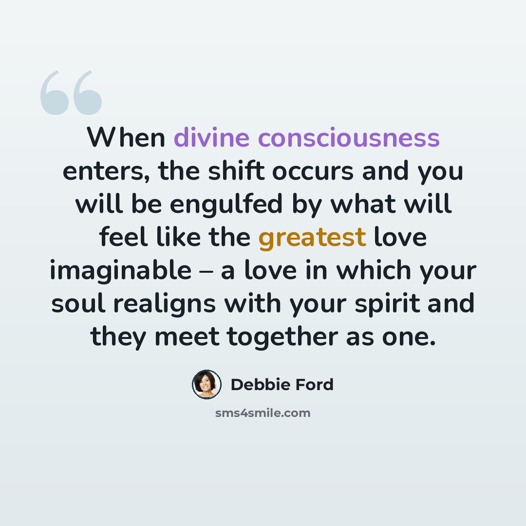 “When divine consciousness enters, the shift occurs and you will be engulfed by what will feel like the greatest love imaginable – a love in which your soul realigns with your spirit and they meet together as one.” quote by Debbie Ford