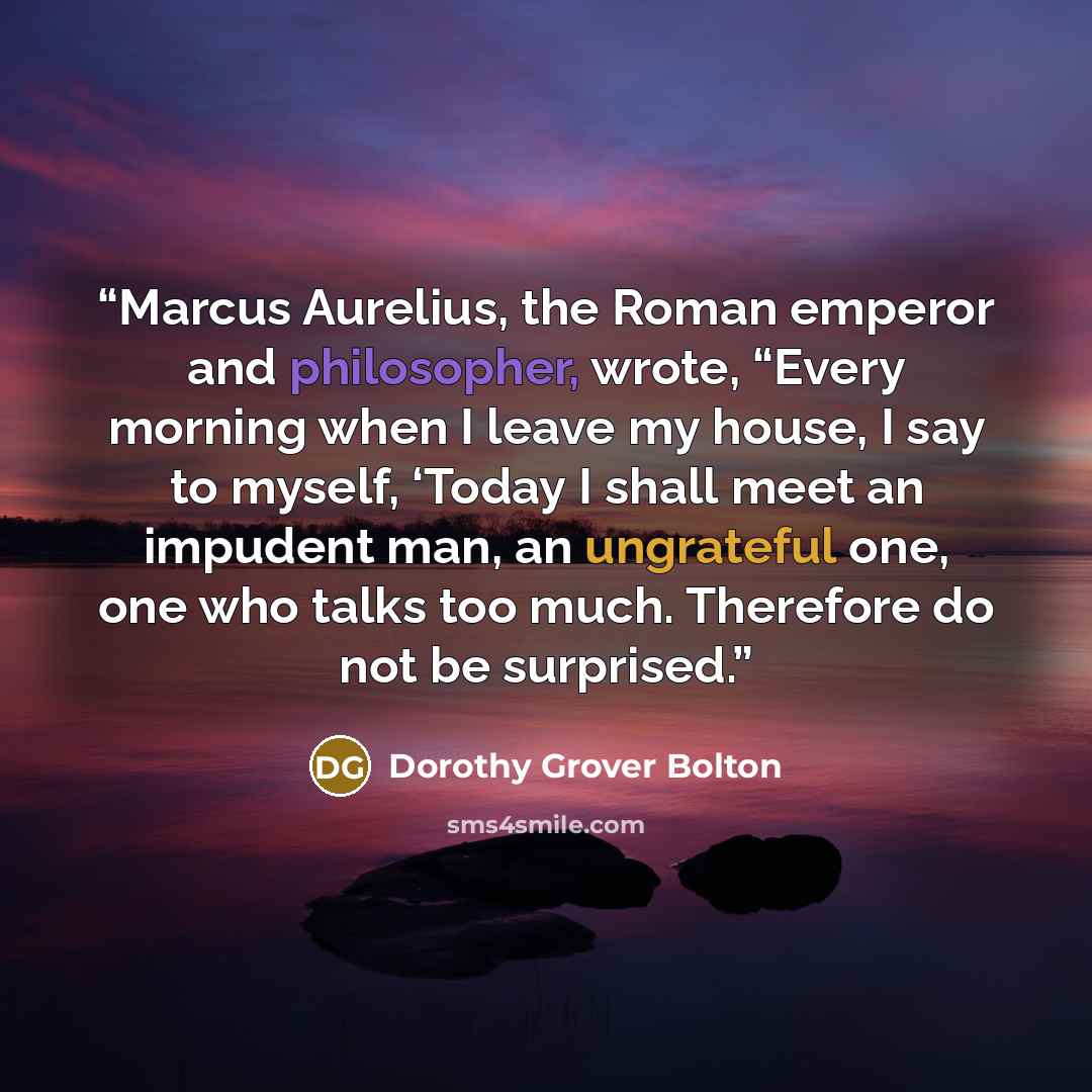 “Marcus Aurelius, the Roman emperor and philosopher, wrote, “Every morning when I leave my house, I say to myself, ‘Today I shall meet an impudent man, an ungrateful one, one who talks too much. Therefore do not be surprised.” quote by Dorothy Grover Bolton
