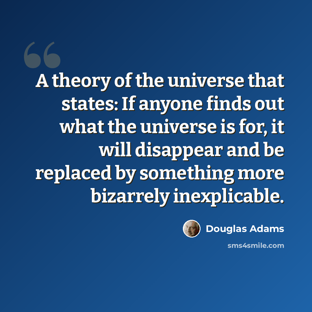 “A theory of the universe that states: If anyone finds out what the universe is for, it will disappear and be replaced by something more bizarrely inexplicable.” quote by Douglas Adams