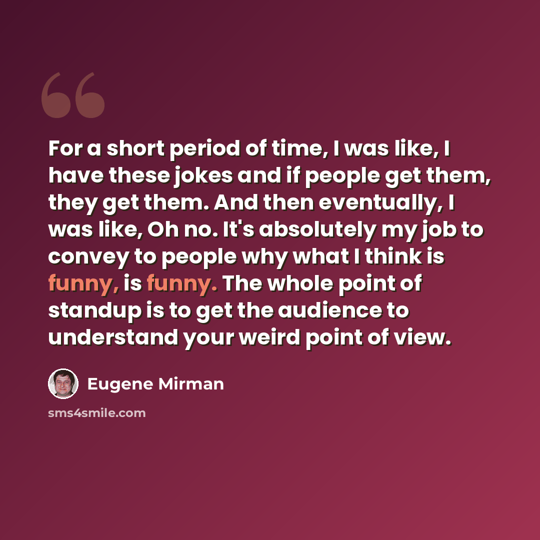 “For a short period of time, I was like, I have these jokes and if people get them, they get them. And then eventually, I was like, Oh no. It's absolutely my job to convey to people why what I think is funny, is funny. The whole point of standup is to get the audience to understand your weird point…” quote by Eugene Mirman