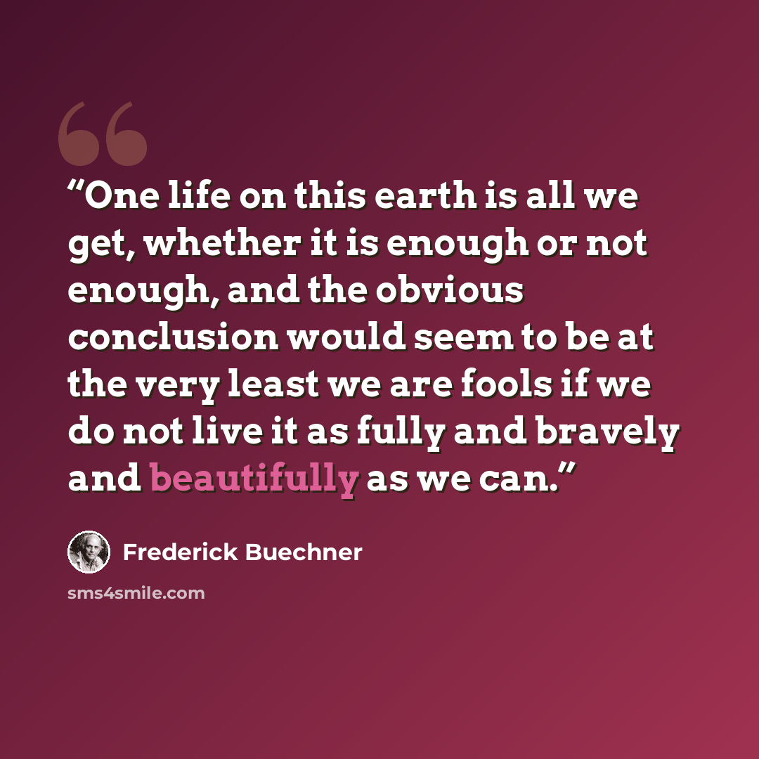 “One life on this earth is all we get, whether it is enough or not enough, and the obvious conclusion would seem to be at the very least we are fools if we do not live it as fully and bravely and beautifully as we can.” quote by Frederick Buechner