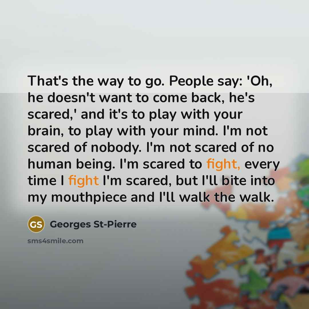 “That's the way to go. People say: 'Oh, he doesn't want to come back, he's scared,' and it's to play with your brain, to play with your mind. I'm not scared of nobody. I'm not scared of no human being. I'm scared to fight, every time I fight I'm scared, but I'll bite into my mouthpiece and I'll…” quote by Georges St-Pierre