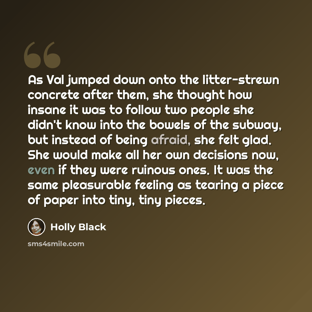 “As Val jumped down onto the litter-strewn concrete after them, she thought how insane it was to follow two people she didn't know into the bowels of the subway, but instead of being afraid, she felt glad. She would make all her own decisions now, even if they were ruinous ones. It was the same…” quote by Holly Black
