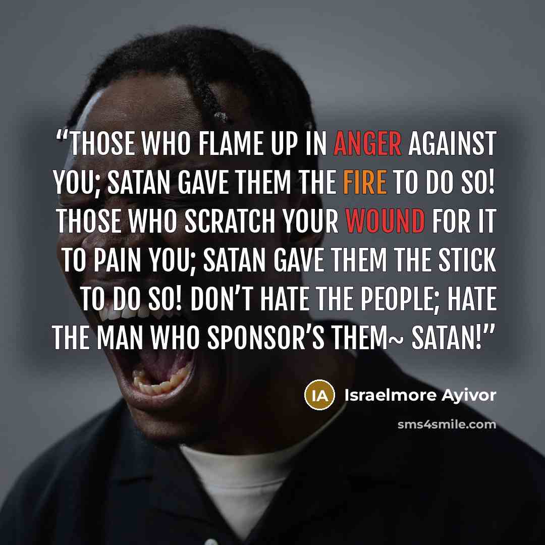 “Those who flame up in anger against you; Satan gave them the fire to do so! Those who scratch your wound for it to pain you; Satan gave them the stick to do so! Don’t hate the people; hate the man who sponsor’s them~ satan!” quote by Israelmore Ayivor