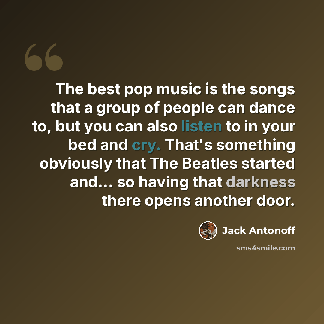 “The best pop music is the songs that a group of people can dance to, but you can also listen to in your bed and cry. That's something obviously that The Beatles started and... so having that darkness there opens another door.” quote by Jack Antonoff