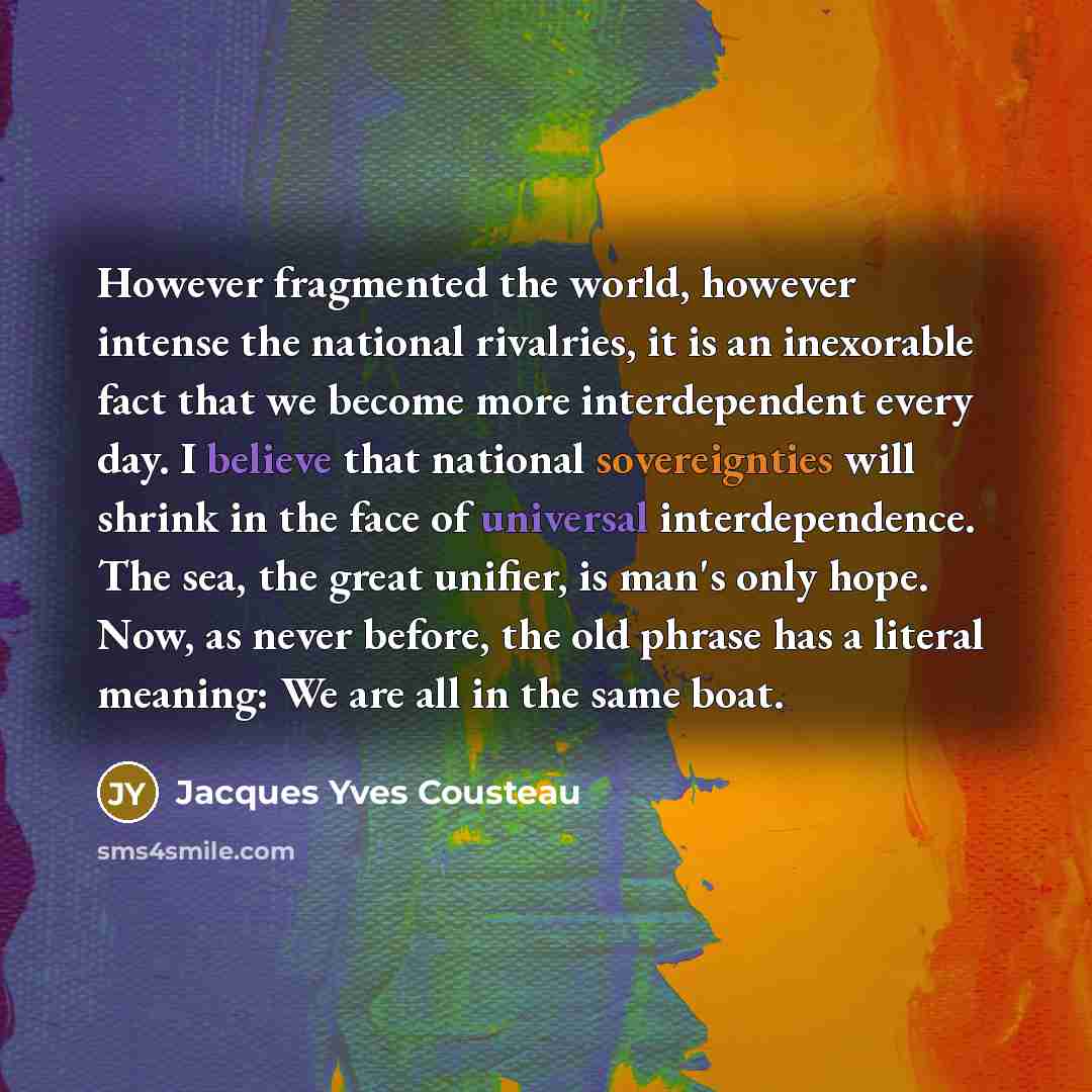 “However fragmented the world, however intense the national rivalries, it is an inexorable fact that we become more interdependent every day. I believe that national sovereignties will shrink in the face of universal interdependence. The sea, the great unifier, is man's only hope. Now, as never…” quote by Jacques Yves Cousteau
