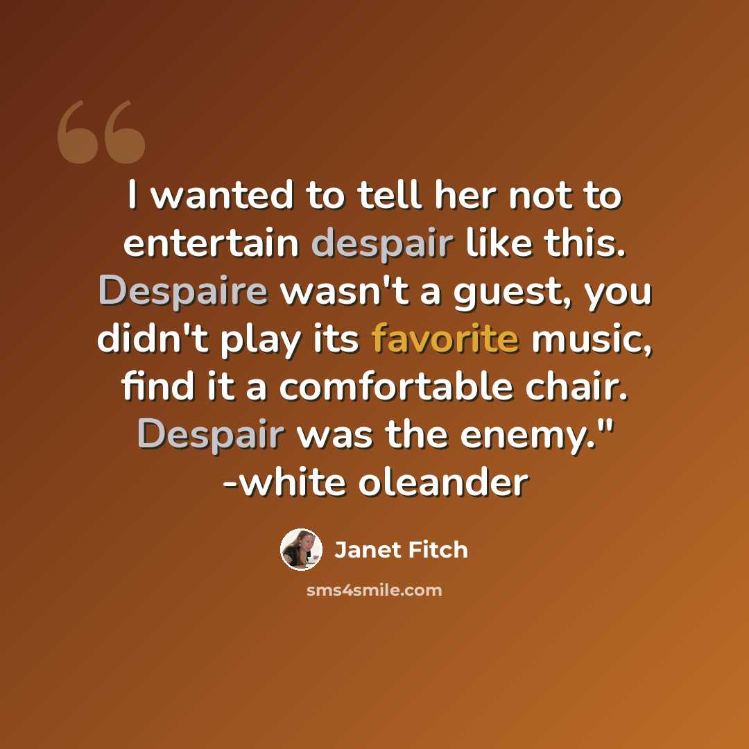 “I wanted to tell her not to entertain despair like this. Despaire wasn't a guest, you didn't play its favorite music, find it a comfortable chair. Despair was the enemy." -white oleander” quote by Janet Fitch
