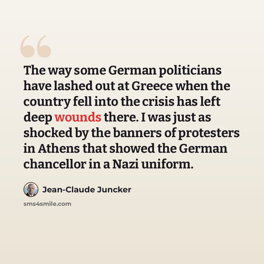 “The way some German politicians have lashed out at Greece when the country fell into the crisis has left deep wounds there. I was just as shocked by the banners of protesters in Athens that showed the German chancellor in a Nazi uniform.” quote by Jean-Claude Juncker