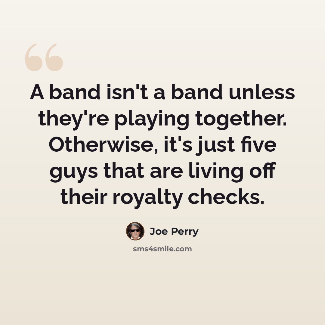“A band isn't a band unless they're playing together. Otherwise, it's just five guys that are living off their royalty checks.” quote by Joe Perry
