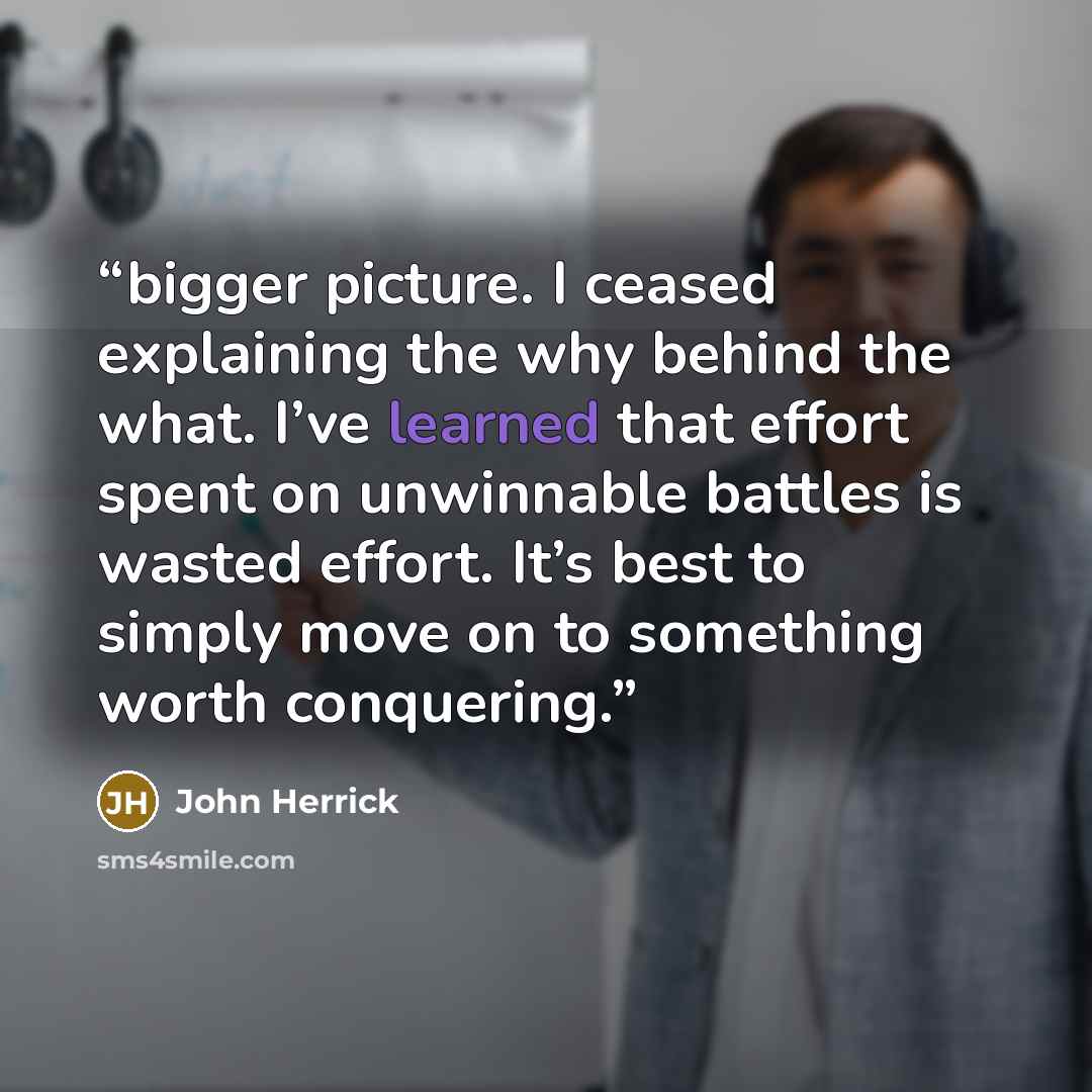 “bigger picture. I ceased explaining the why behind the what. I’ve learned that effort spent on unwinnable battles is wasted effort. It’s best to simply move on to something worth conquering.” quote by John Herrick