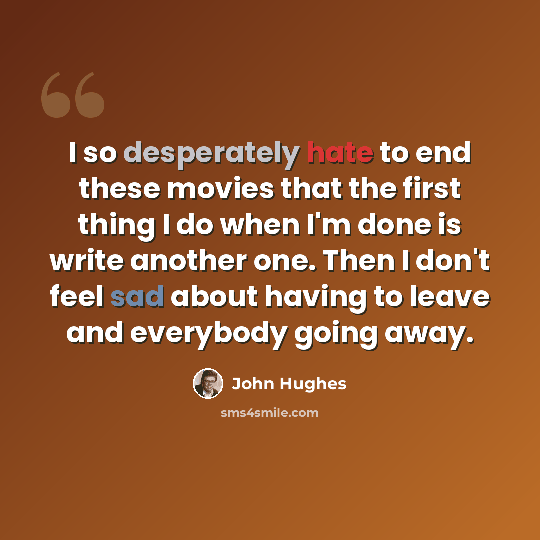 “I so desperately hate to end these movies that the first thing I do when I'm done is write another one. Then I don't feel sad about having to leave and everybody going away.” quote by John Hughes