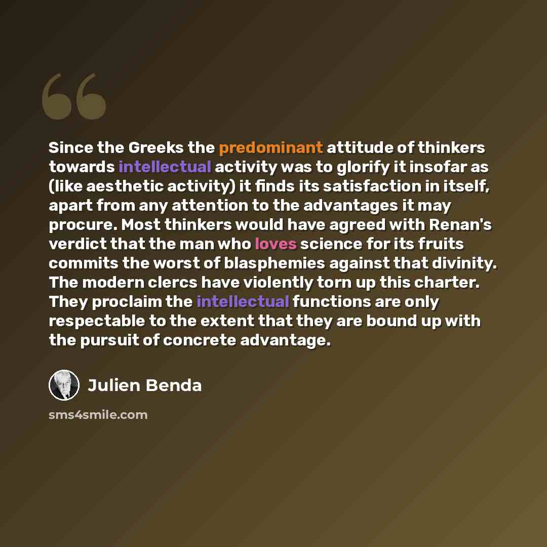 “Since the Greeks the predominant attitude of thinkers towards intellectual activity was to glorify it insofar as (like aesthetic activity) it finds its satisfaction in itself, apart from any attention to the advantages it may procure. Most thinkers would have agreed with Renan's verdict that the…” quote by Julien Benda