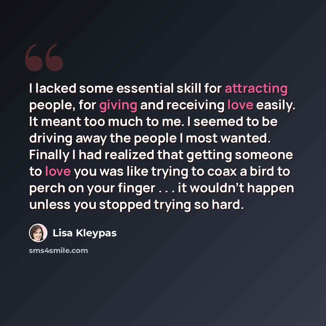 “I lacked some essential skill for attracting people, for giving and receiving love easily. It meant too much to me. I seemed to be driving away the people I most wanted. Finally I had realized that getting someone to love you was like trying to coax a bird to perch on your finger . . . it wouldn't…” quote by Lisa Kleypas