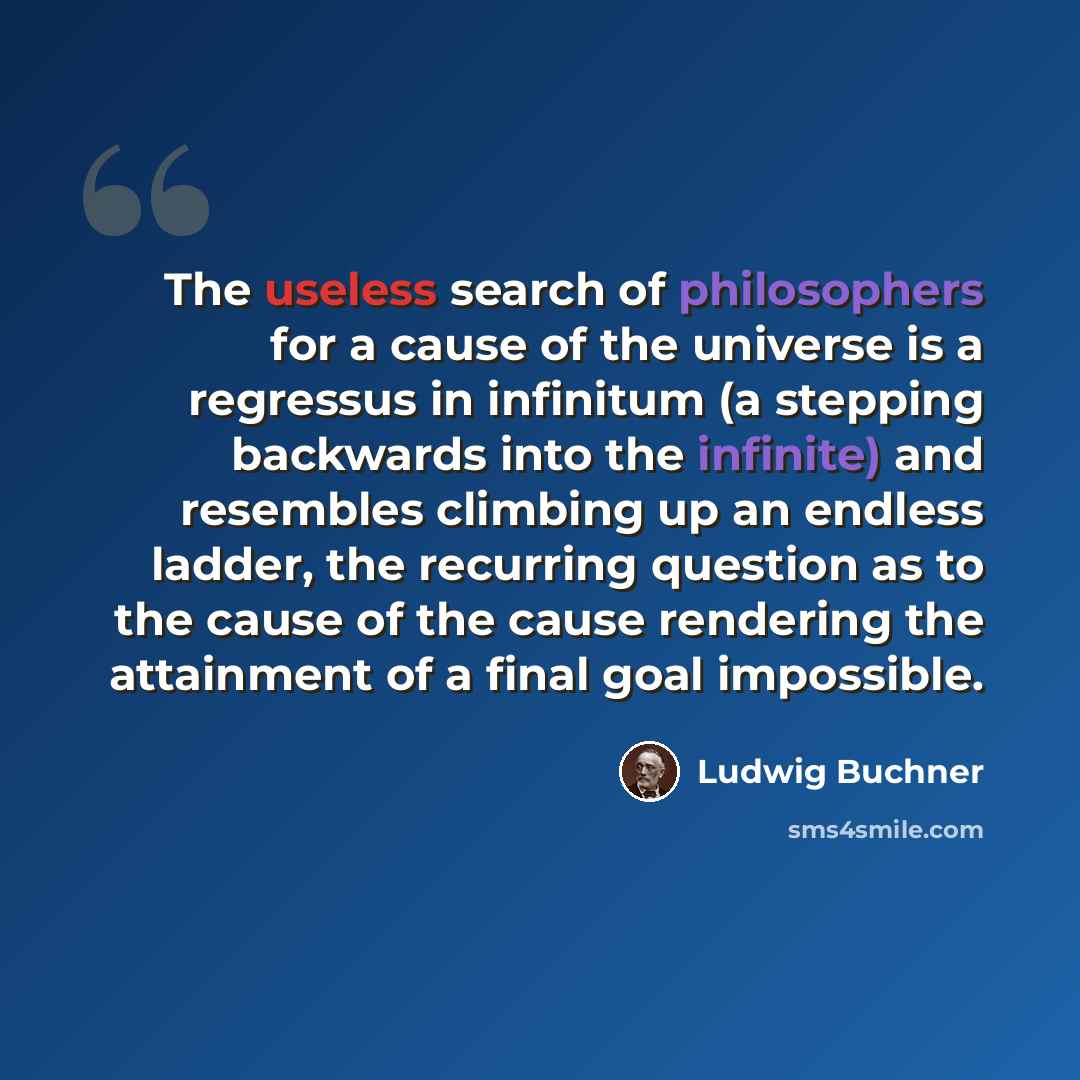 “The useless search of philosophers for a cause of the universe is a regressus in infinitum (a stepping backwards into the infinite) and resembles climbing up an endless ladder, the recurring question as to the cause of the cause rendering the attainment of a final goal impossible.” quote by Ludwig Buchner