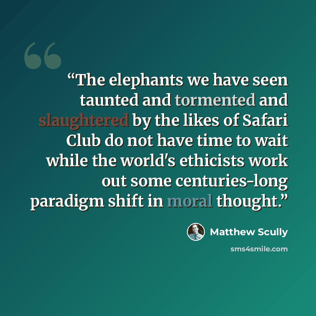 “The elephants we have seen taunted and tormented and slaughtered by the likes of Safari Club do not have time to wait while the world's ethicists work out some centuries-long paradigm shift in moral thought.” quote by Matthew Scully