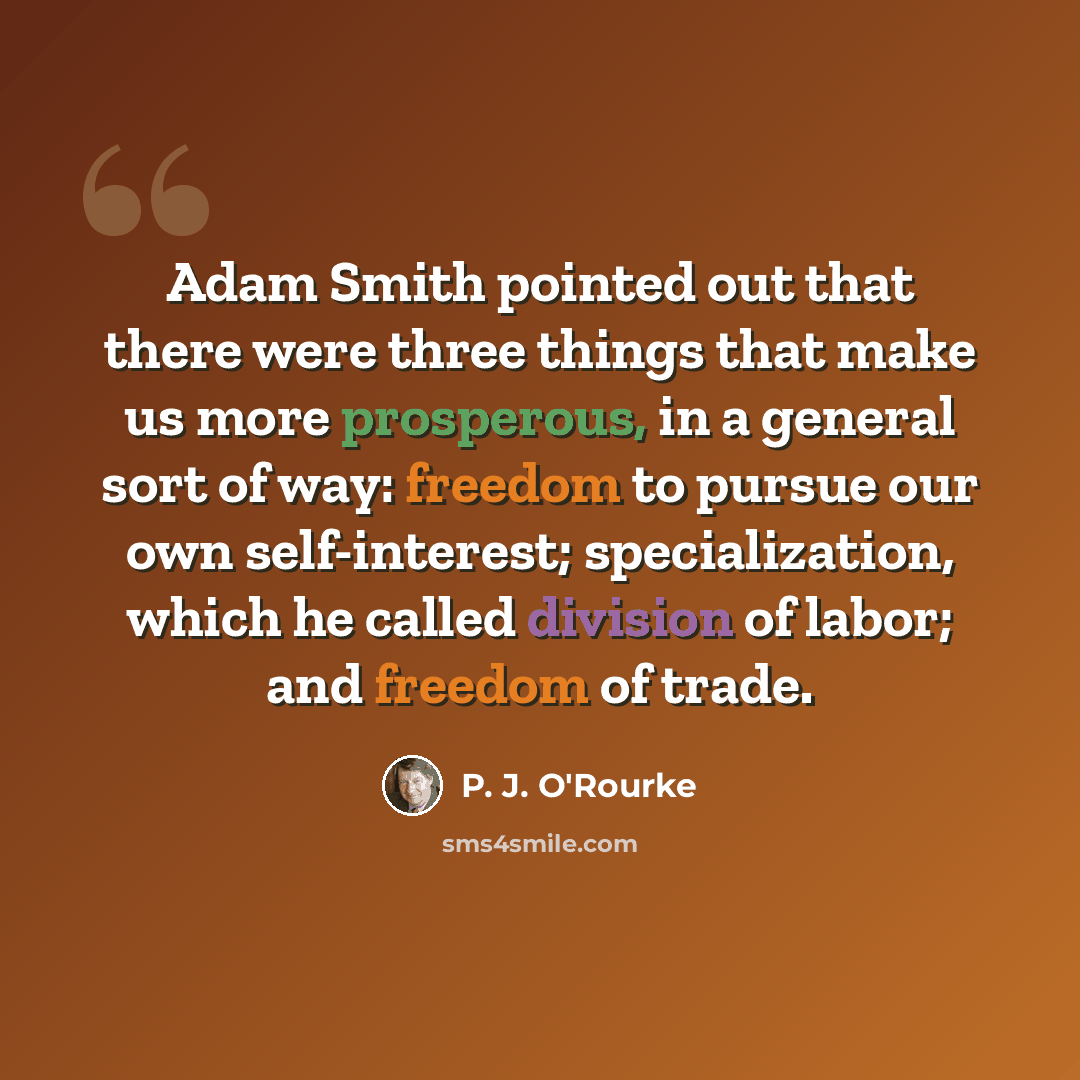 “Adam Smith pointed out that there were three things that make us more prosperous, in a general sort of way: freedom to pursue our own self-interest; specialization, which he called division of labor; and freedom of trade.” quote by P. J. O'Rourke