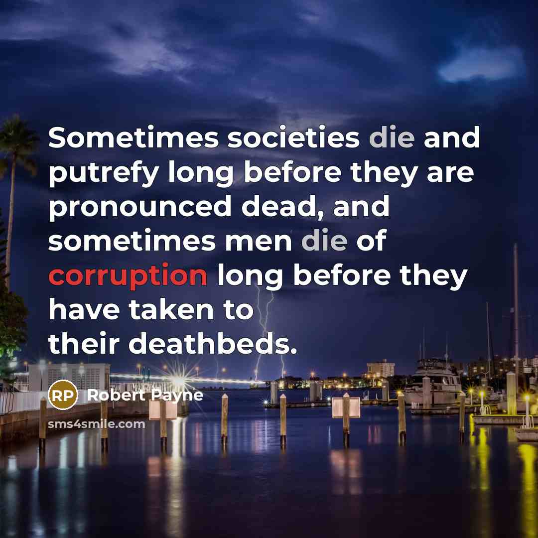 “Sometimes societies die and putrefy long before they are pronounced dead, and sometimes men die of corruption long before they have taken to their deathbeds.” quote by Robert Payne