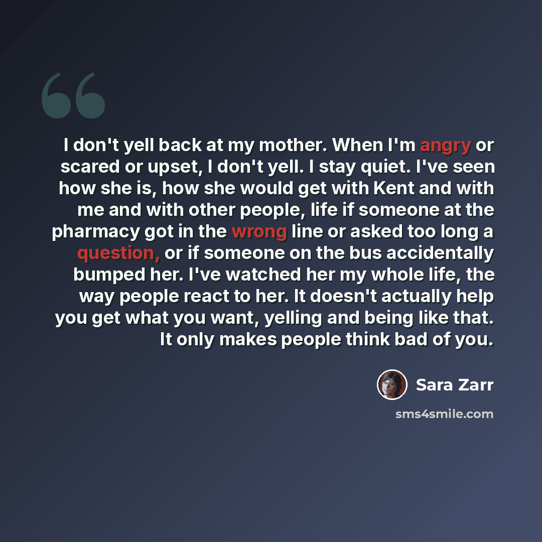 “I don't yell back at my mother. When I'm angry or scared or upset, I don't yell. I stay quiet. I've seen how she is, how she would get with Kent and with me and with other people, life if someone at the pharmacy got in the wrong line or asked too long a question, or if someone on the bus…” quote by Sara Zarr