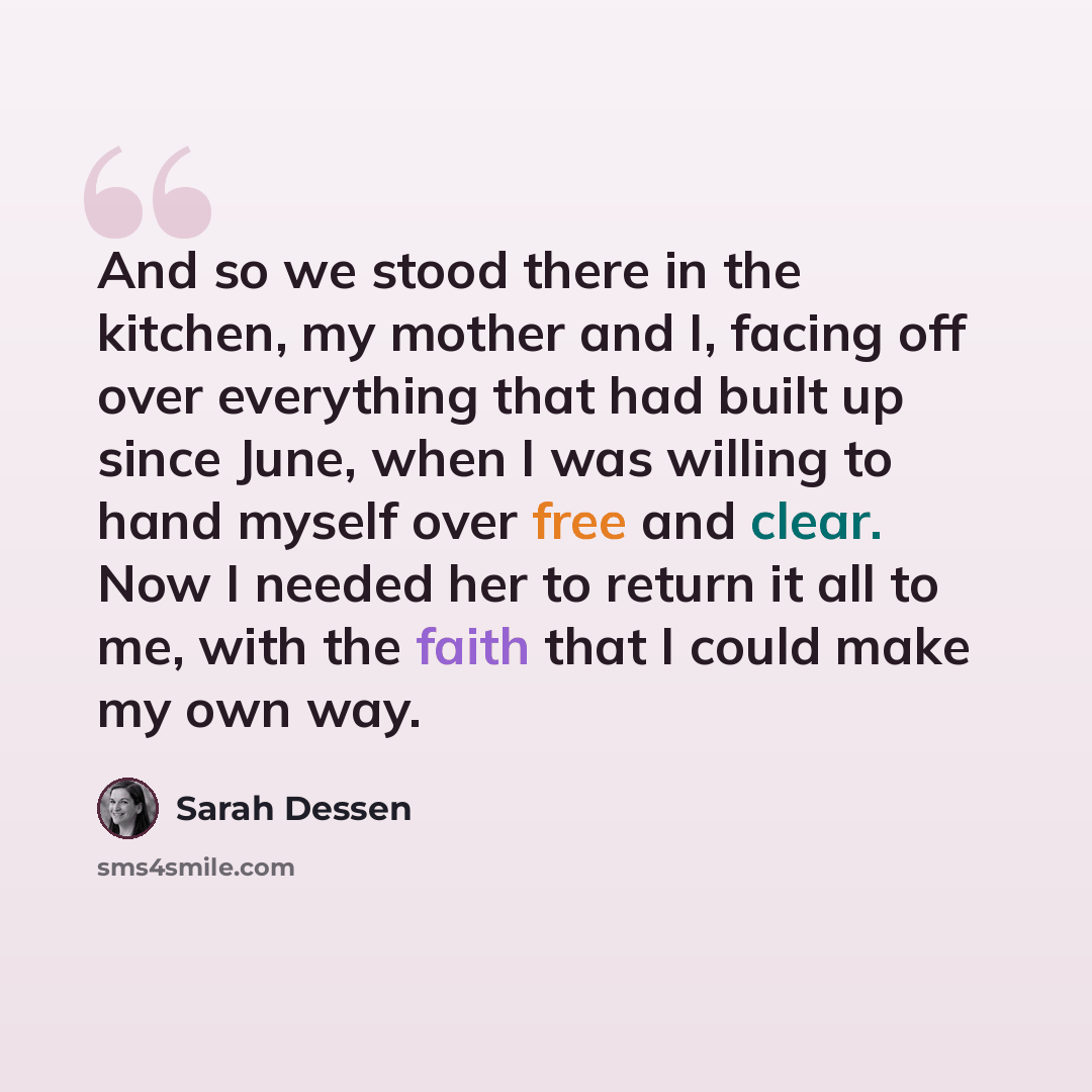 “And so we stood there in the kitchen, my mother and I, facing off over everything that had built up since June, when I was willing to hand myself over free and clear. Now I needed her to return it all to me, with the faith that I could make my own way.” quote by Sarah Dessen