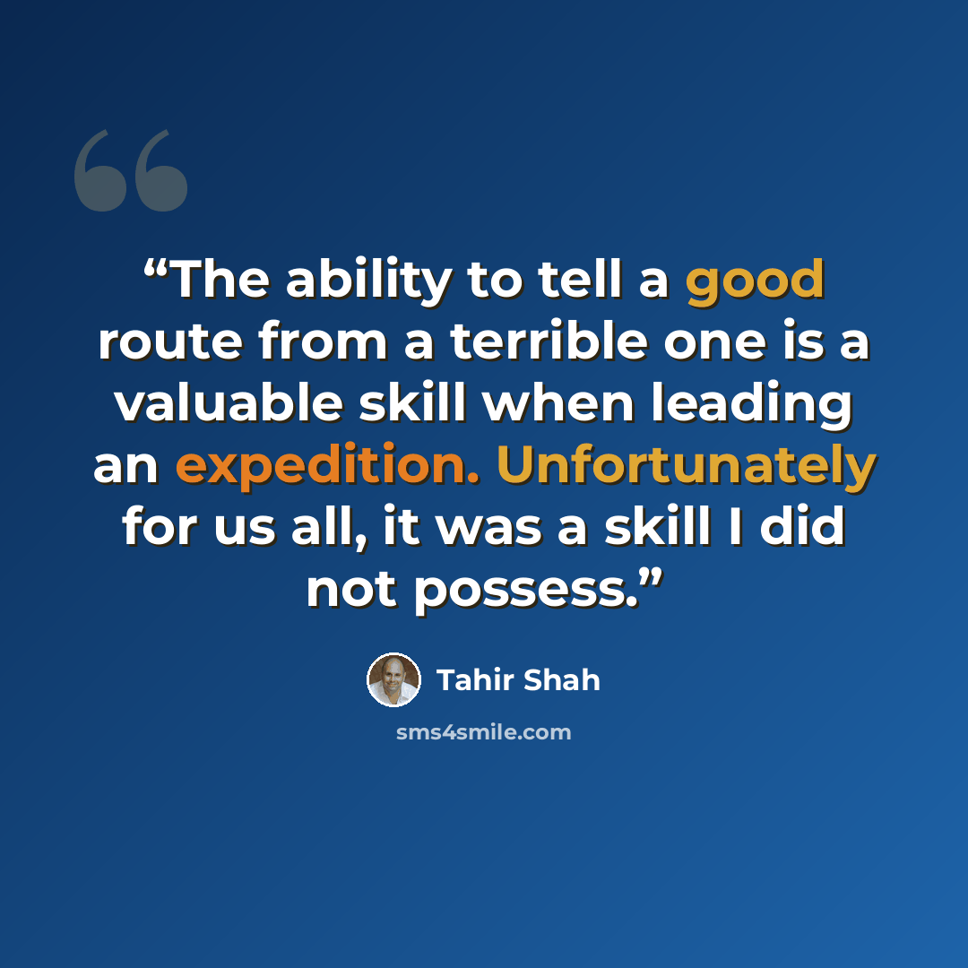“The ability to tell a good route from a terrible one is a valuable skill when leading an expedition. Unfortunately for us all, it was a skill I did not possess.” quote by Tahir Shah