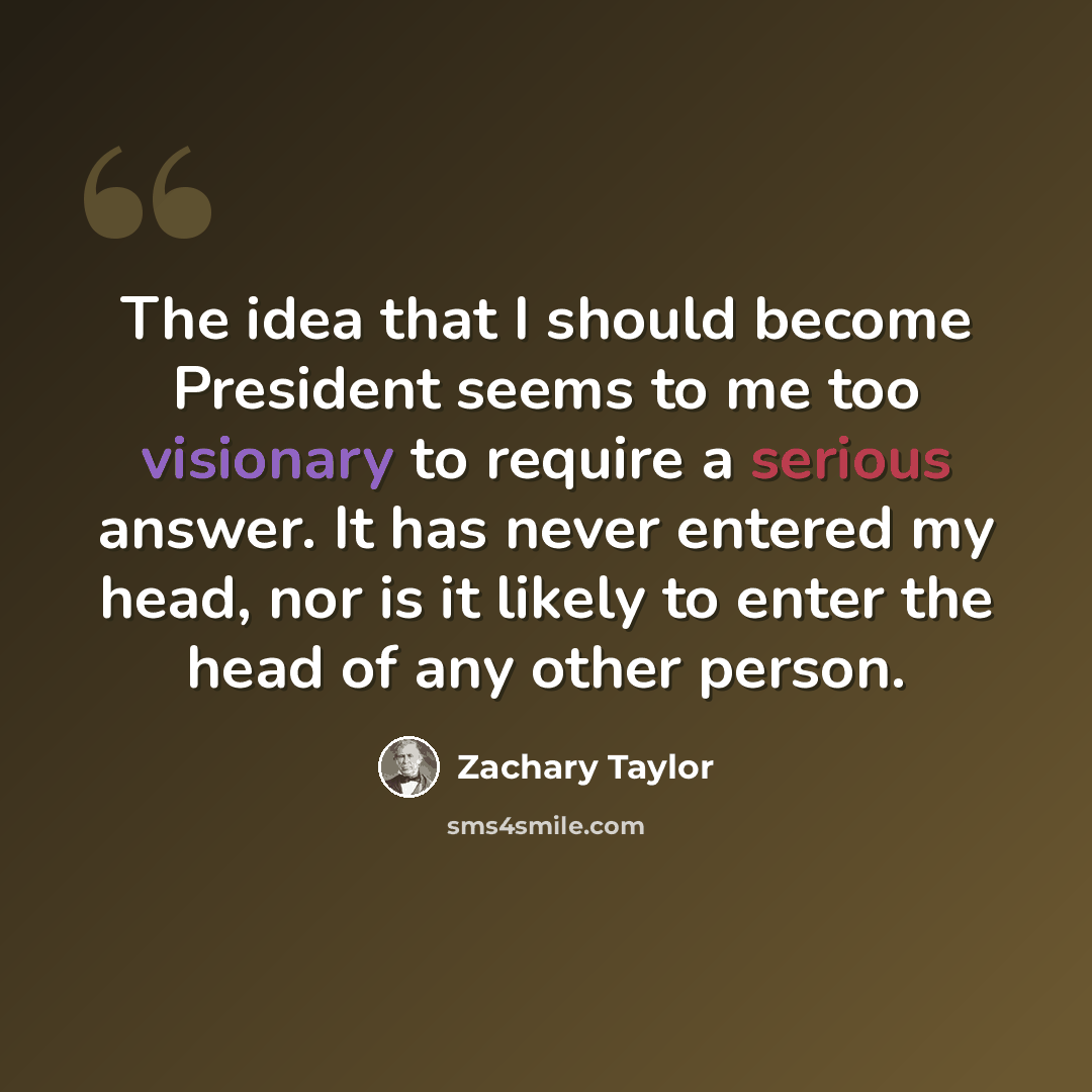 “The idea that I should become President seems to me too visionary to require a serious answer. It has never entered my head, nor is it likely to enter the head of any other person.” quote by Zachary Taylor