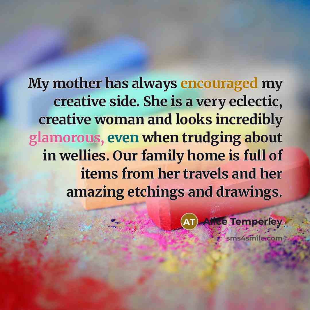 “My mother has always encouraged my creative side. She is a very eclectic, creative woman and looks incredibly glamorous, even when trudging about in wellies. Our family home is full of items from her travels and her amazing etchings and drawings.” quote by Alice Temperley