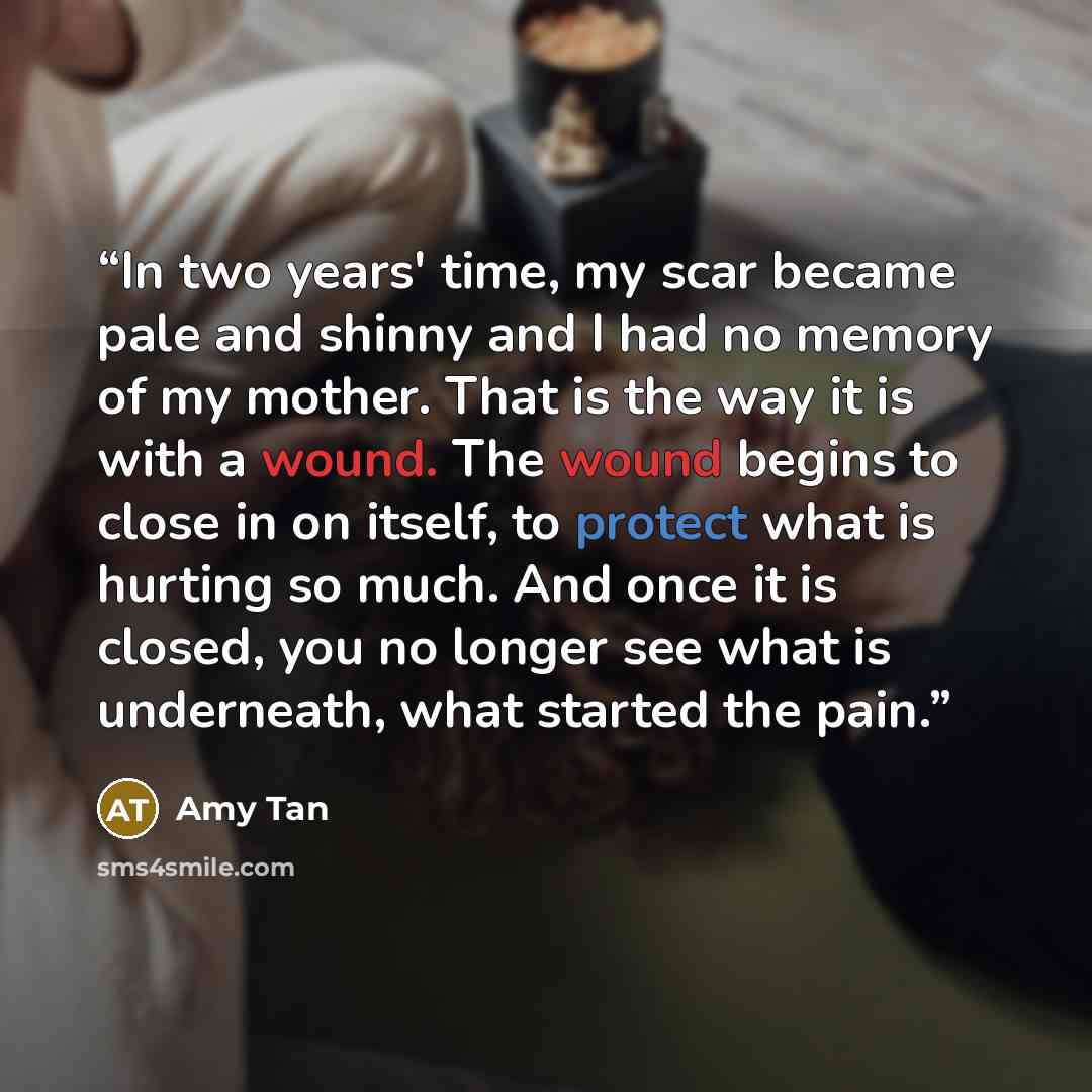 “In two years' time, my scar became pale and shinny and I had no memory of my mother. That is the way it is with a wound. The wound begins to close in on itself, to protect what is hurting so much. And once it is closed, you no longer see what is underneath, what started the pain.” quote by Amy Tan