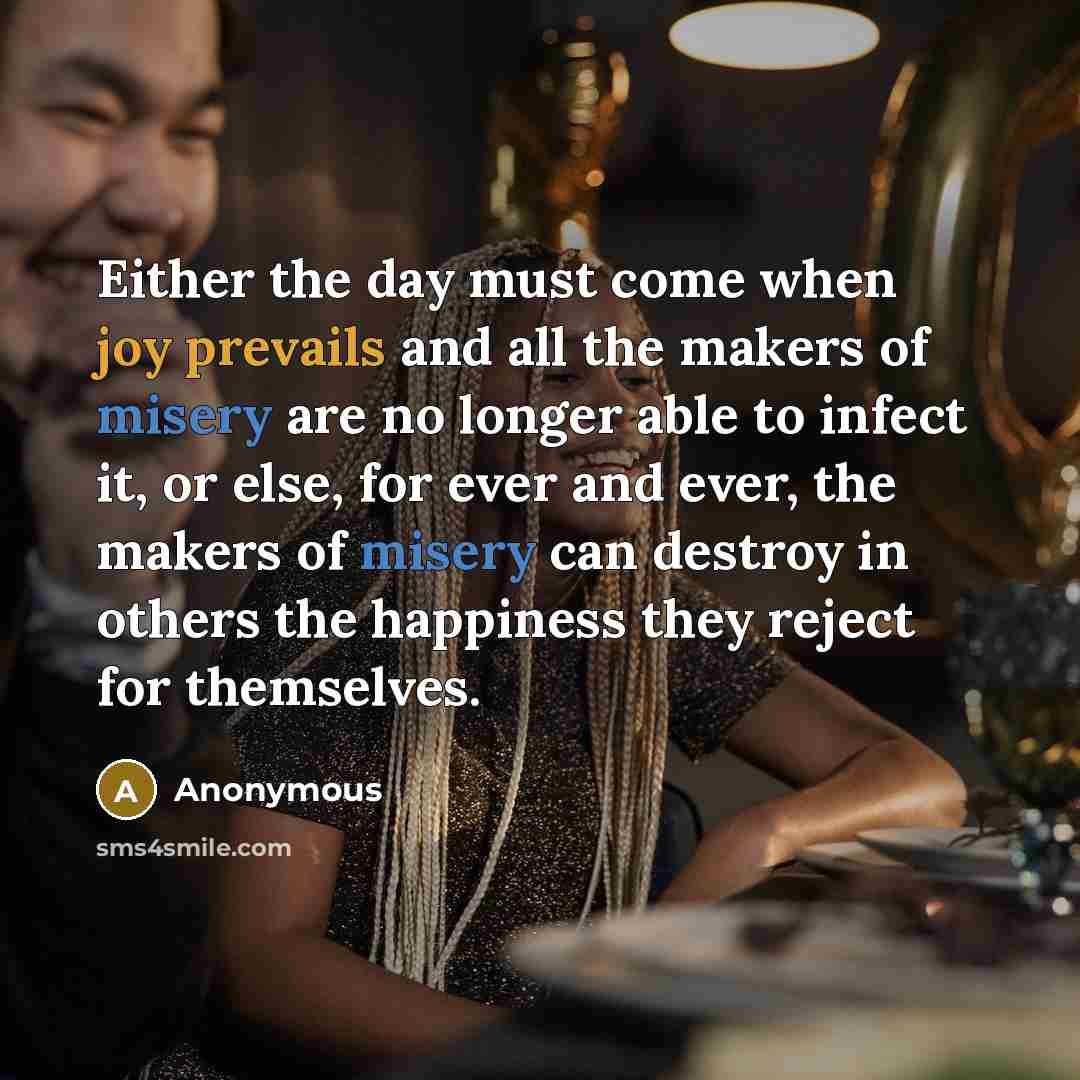 “Either the day must come when joy prevails and all the makers of misery are no longer able to infect it, or else, for ever and ever, the makers of misery can destroy in others the happiness they reject for themselves.” quote by Anonymous