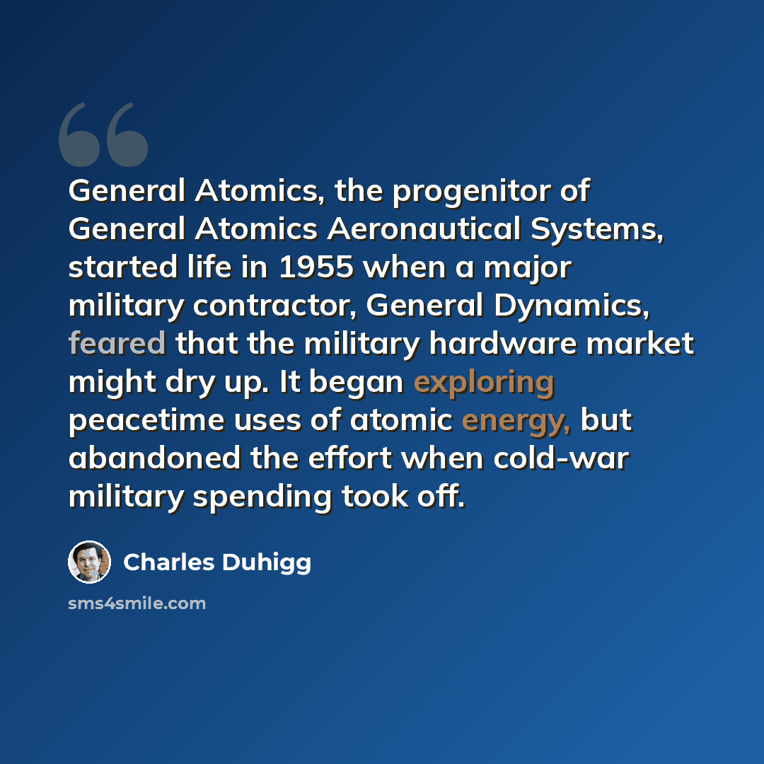 “General Atomics, the progenitor of General Atomics Aeronautical Systems, started life in 1955 when a major military contractor, General Dynamics, feared that the military hardware market might dry up. It began exploring peacetime uses of atomic energy, but abandoned the effort when cold-war…” quote by Charles Duhigg