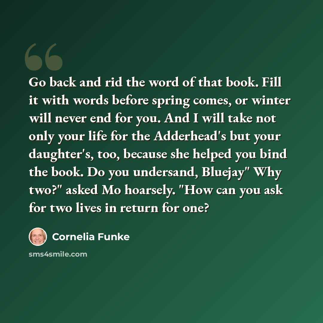 “Go back and rid the word of that book. Fill it with words before spring comes, or winter will never end for you. And I will take not only your life for the Adderhead's but your daughter's, too, because she helped you bind the book. Do you undersand, Bluejay" Why two?" asked Mo hoarsely. "How can…” quote by Cornelia Funke