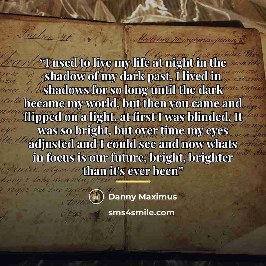 “I used to live my life at night in the shadow of my dark past, I lived in shadows for so long until the dark became my world, but then you came and flipped on a light, at first I was blinded, It was so bright, but over time my eyes adjusted and I could see and now whats in focus is our future…” quote by Danny Maximus