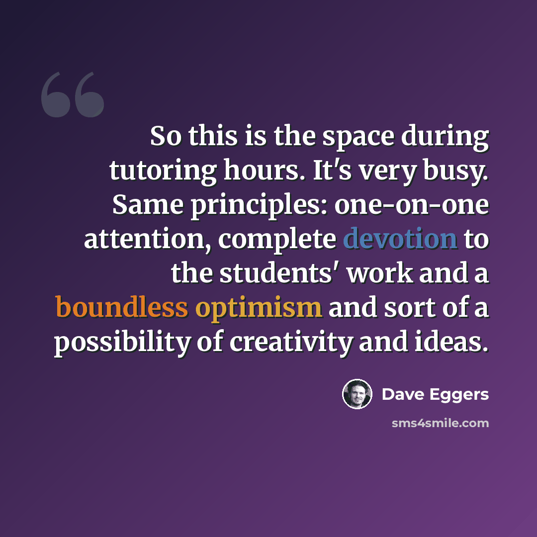 “So this is the space during tutoring hours. It's very busy. Same principles: one-on-one attention, complete devotion to the students' work and a boundless optimism and sort of a possibility of creativity and ideas.” quote by Dave Eggers