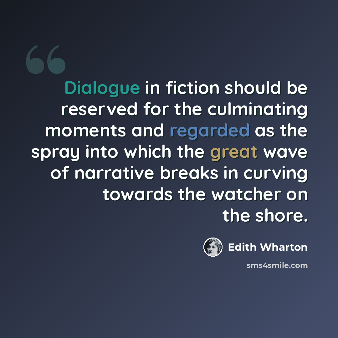 “Dialogue in fiction should be reserved for the culminating moments and regarded as the spray into which the great wave of narrative breaks in curving towards the watcher on the shore.” quote by Edith Wharton