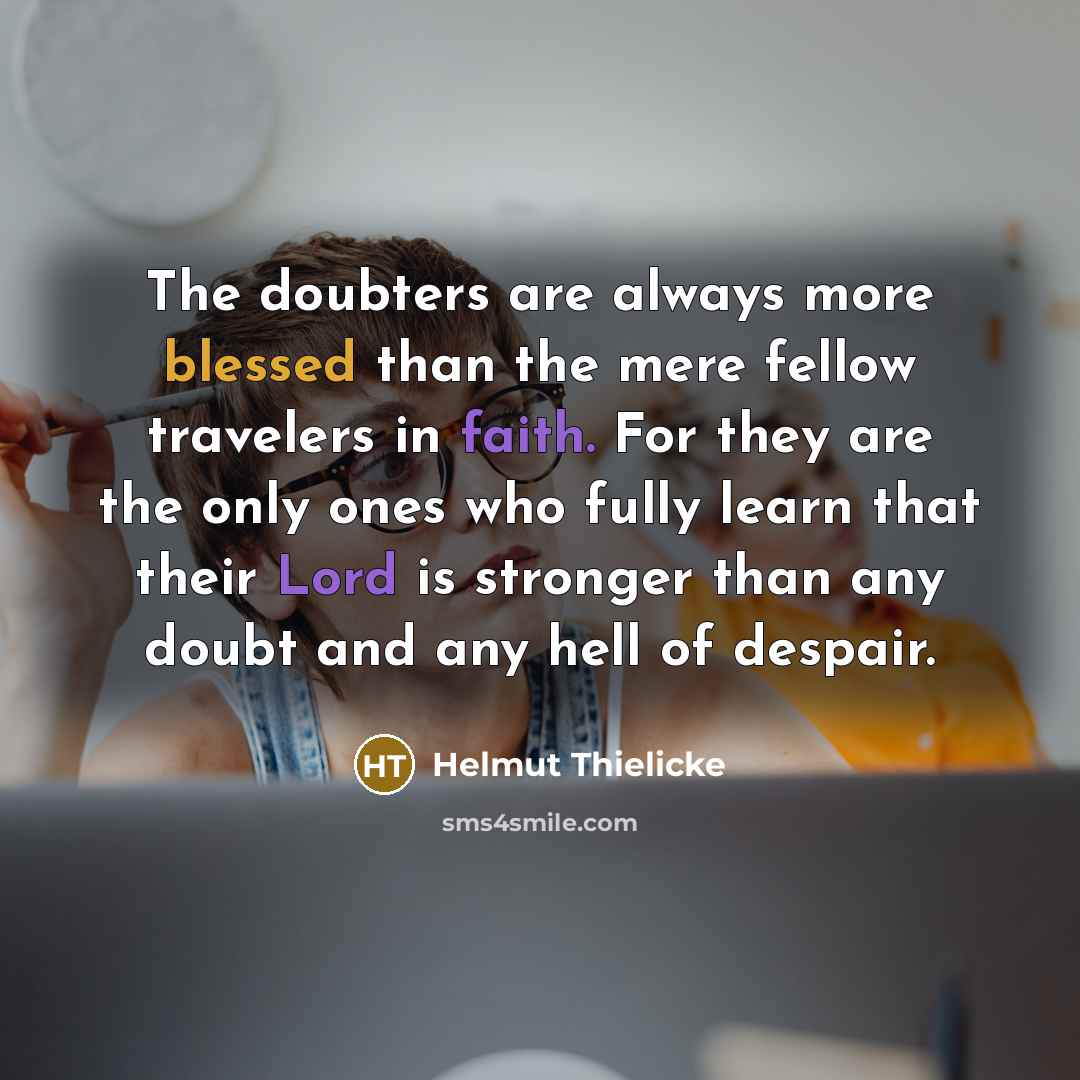 “The doubters are always more blessed than the mere fellow travelers in faith. For they are the only ones who fully learn that their Lord is stronger than any doubt and any hell of despair.” quote by Helmut Thielicke