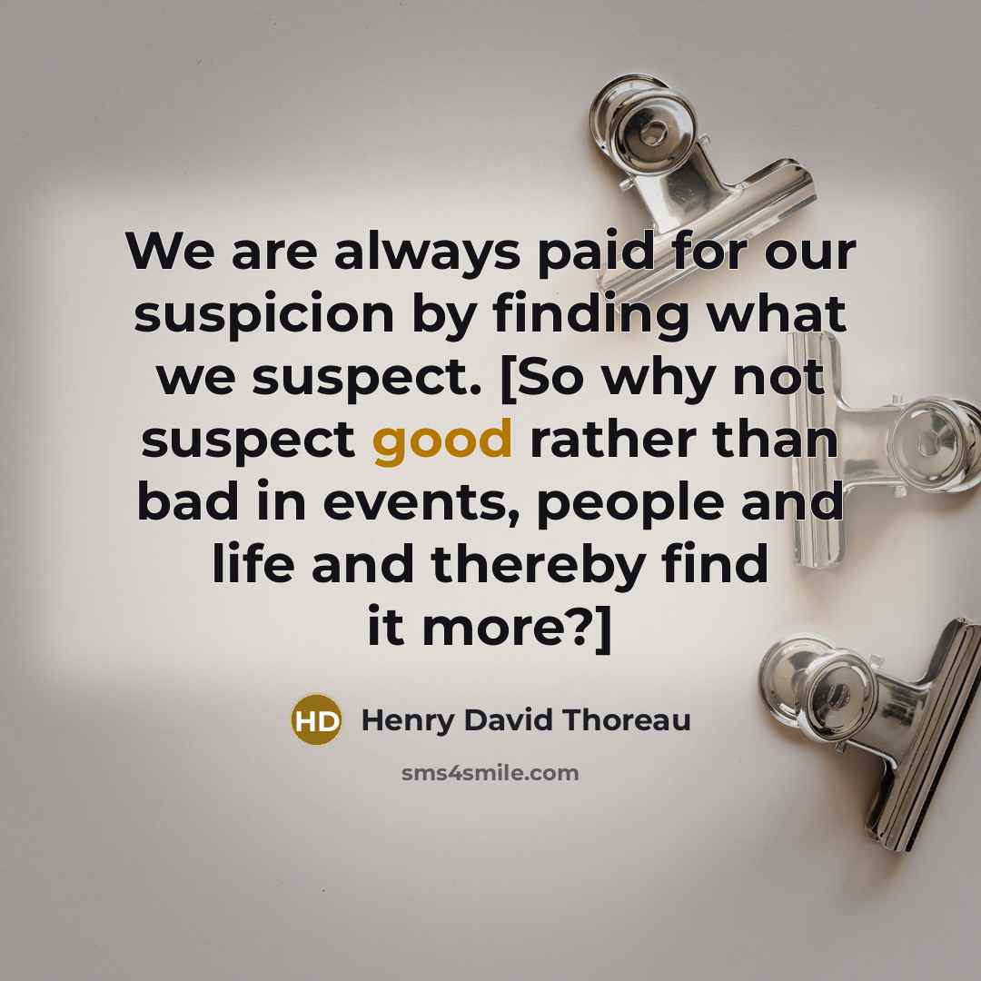 “We are always paid for our suspicion by finding what we suspect. [So why not suspect good rather than bad in events, people and life and thereby find it more?]” quote by Henry David Thoreau