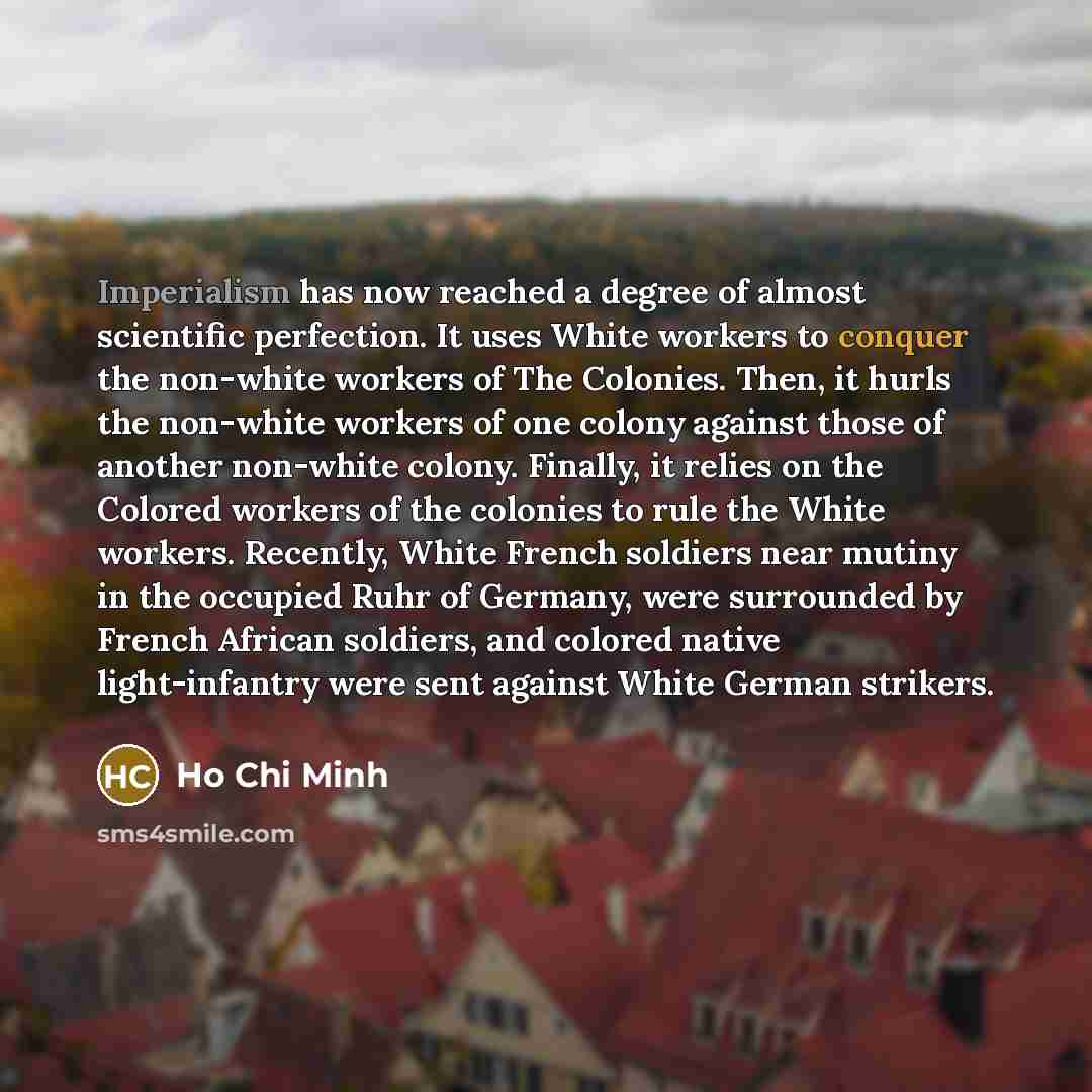 “Imperialism has now reached a degree of almost scientific perfection. It uses White workers to conquer the non-white workers of The Colonies. Then, it hurls the non-white workers of one colony against those of another non-white colony. Finally, it relies on the Colored workers of the colonies to…” quote by Ho Chi Minh
