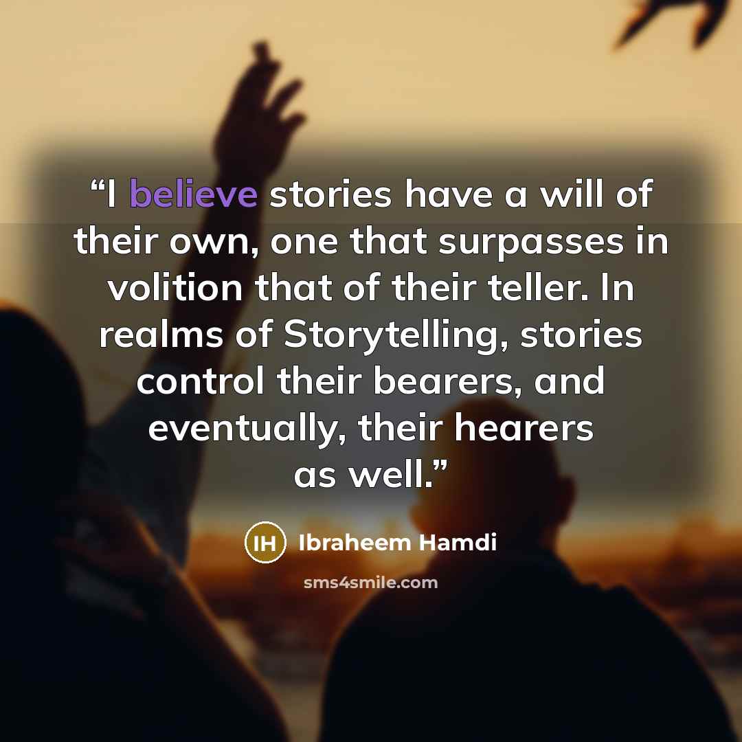 “I believe stories have a will of their own, one that surpasses in volition that of their teller. In realms of Storytelling, stories control their bearers, and eventually, their hearers as well.” quote by Ibraheem Hamdi