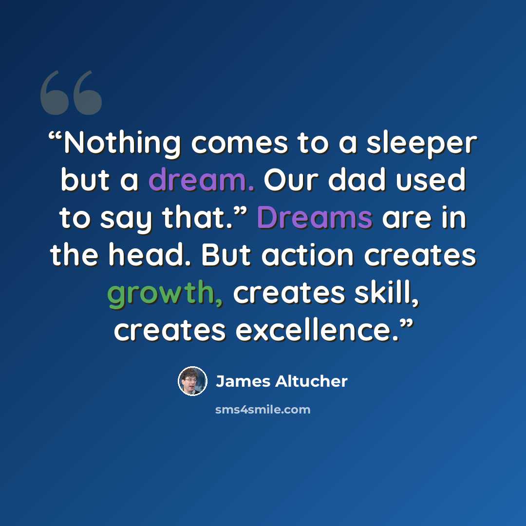 “Nothing comes to a sleeper but a dream. Our dad used to say that.” Dreams are in the head. But action creates growth, creates skill, creates excellence.” quote by James Altucher