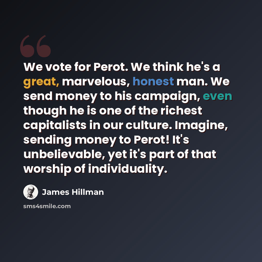 “We vote for Perot. We think he's a great, marvelous, honest man. We send money to his campaign, even though he is one of the richest capitalists in our culture. Imagine, sending money to Perot! It's unbelievable, yet it's part of that worship of individuality.” quote by James Hillman