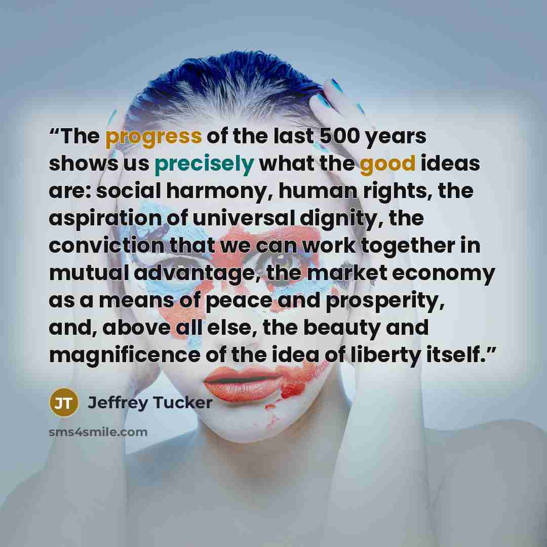 “The progress of the last 500 years shows us precisely what the good ideas are: social harmony, human rights, the aspiration of universal dignity, the conviction that we can work together in mutual advantage, the market economy as a means of peace and prosperity, and, above all else, the beauty and…” quote by Jeffrey Tucker