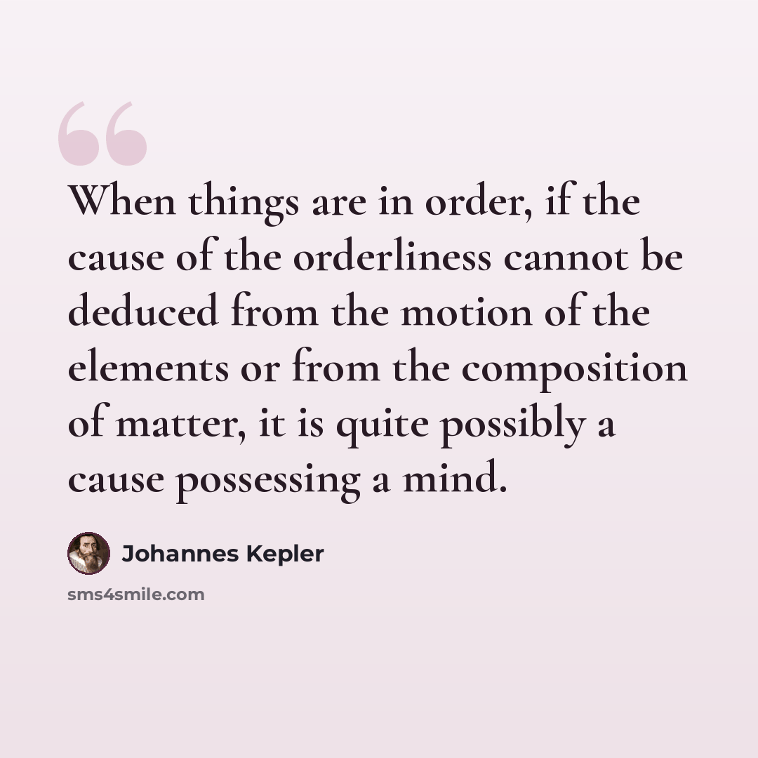 “When things are in order, if the cause of the orderliness cannot be deduced from the motion of the elements or from the composition of matter, it is quite possibly a cause possessing a mind.” quote by Johannes Kepler