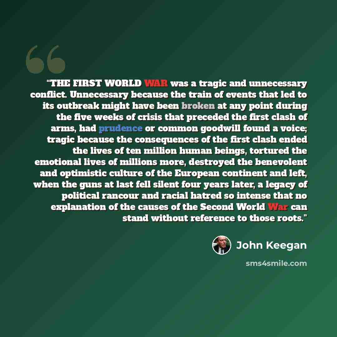 “THE FIRST WORLD WAR was a tragic and unnecessary conflict. Unnecessary because the train of events that led to its outbreak might have been broken at any point during the five weeks of crisis that preceded the first clash of arms, had prudence or common goodwill found a voice; tragic because the…” quote by John Keegan