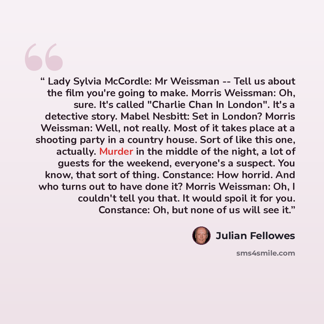 “Lady Sylvia McCordle: Mr Weissman -- Tell us about the film you're going to make. Morris Weissman: Oh, sure. It's called "Charlie Chan In London". It's a detective story. Mabel Nesbitt: Set in London? Morris Weissman: Well, not really. Most of it takes place at a shooting party in a country house…” quote by Julian Fellowes
