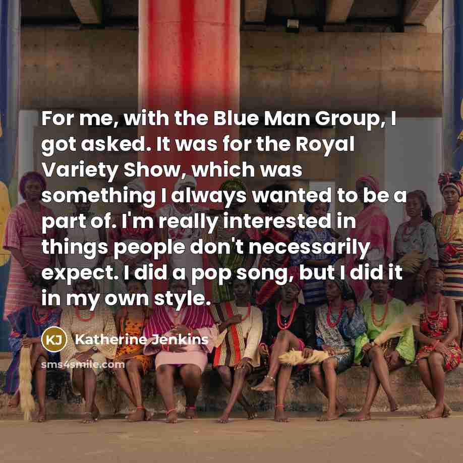 “For me, with the Blue Man Group, I got asked. It was for the Royal Variety Show, which was something I always wanted to be a part of. I'm really interested in things people don't necessarily expect. I did a pop song, but I did it in my own style.” quote by Katherine Jenkins