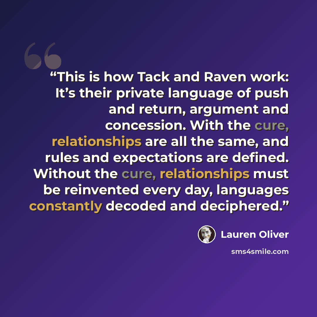 “This is how Tack and Raven work: It’s their private language of push and return, argument and concession. With the cure, relationships are all the same, and rules and expectations are defined. Without the cure, relationships must be reinvented every day, languages constantly decoded and deciphered.” quote by lauren oliver