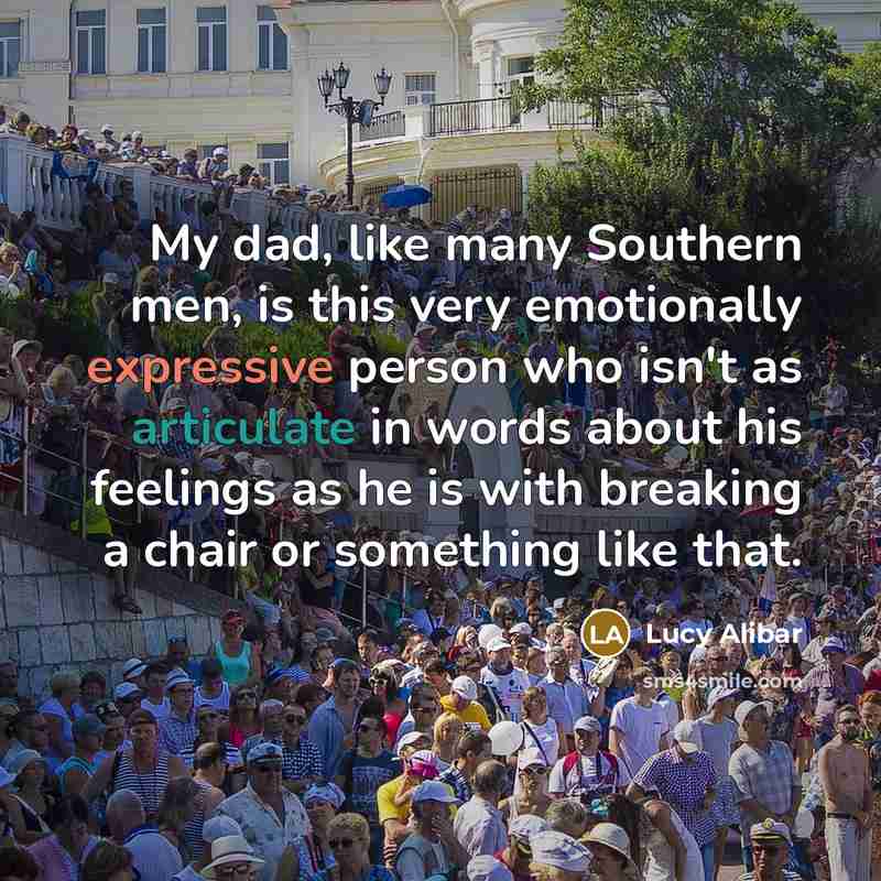 “My dad, like many Southern men, is this very emotionally expressive person who isn't as articulate in words about his feelings as he is with breaking a chair or something like that.” quote by Lucy Alibar