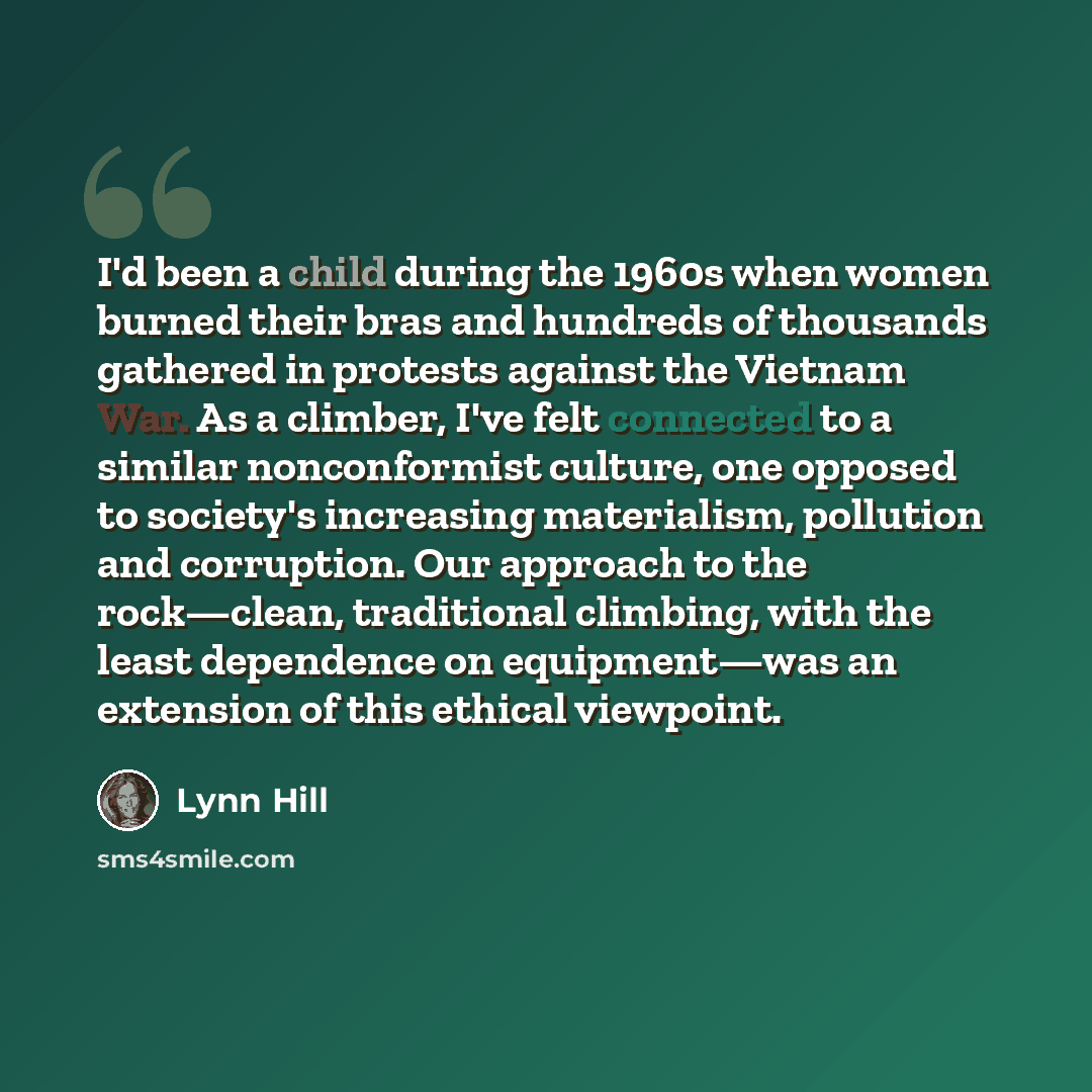 “I'd been a child during the 1960s when women burned their bras and hundreds of thousands gathered in protests against the Vietnam War. As a climber, I've felt connected to a similar nonconformist culture, one opposed to society's increasing materialism, pollution and corruption. Our approach to…” quote by Lynn Hill