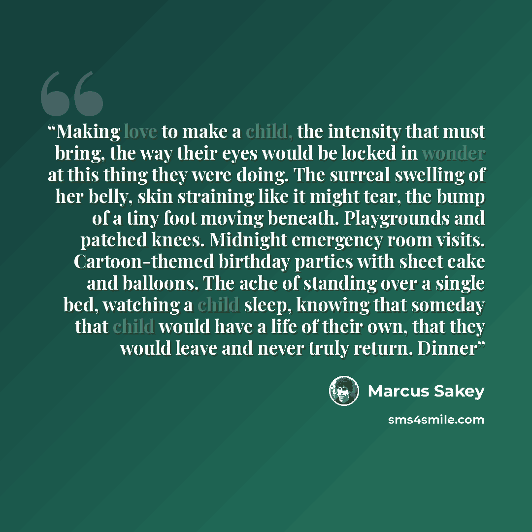 “Making love to make a child, the intensity that must bring, the way their eyes would be locked in wonder at this thing they were doing. The surreal swelling of her belly, skin straining like it might tear, the bump of a tiny foot moving beneath. Playgrounds and patched knees. Midnight emergency…” quote by Marcus Sakey