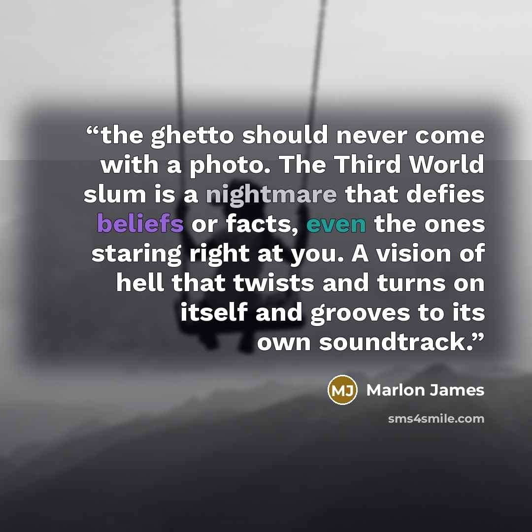 “the ghetto should never come with a photo. The Third World slum is a nightmare that defies beliefs or facts, even the ones staring right at you. A vision of hell that twists and turns on itself and grooves to its own soundtrack.” quote by Marlon James