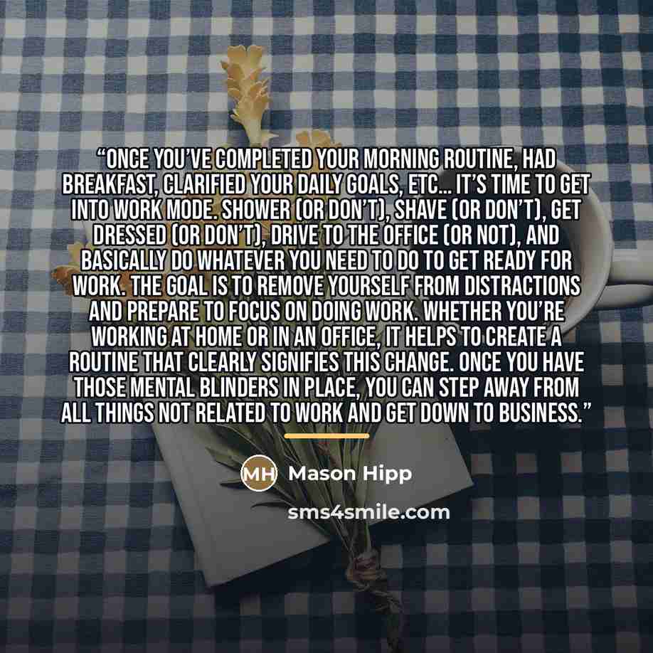 “Once you’ve completed your morning routine, had breakfast, clarified your daily goals, etc… it’s time to get into work mode. Shower (or don’t), shave (or don’t), get dressed (or don’t), drive to the office (or not), and basically do whatever you need to do to get ready for work. The goal is to…” quote by Mason Hipp